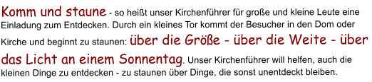 Komm und staune - so hei�t unser Kirchenf�hrer f�r gro�e und kleine Leute eine Einladung zum Entdecken. Durch ein kleines Tor kommt der Besucher in den Dom oder Kirche und beginnt zu staunen: �ber die Gr��e - �ber die Weite - �ber das Licht an einem Sonnentag. Unser Kirchenf�hrer will helfen, auch die kleinen Dinge zu entdecken - zu staunen �ber Dinge, die sonst unentdeckt bleiben.