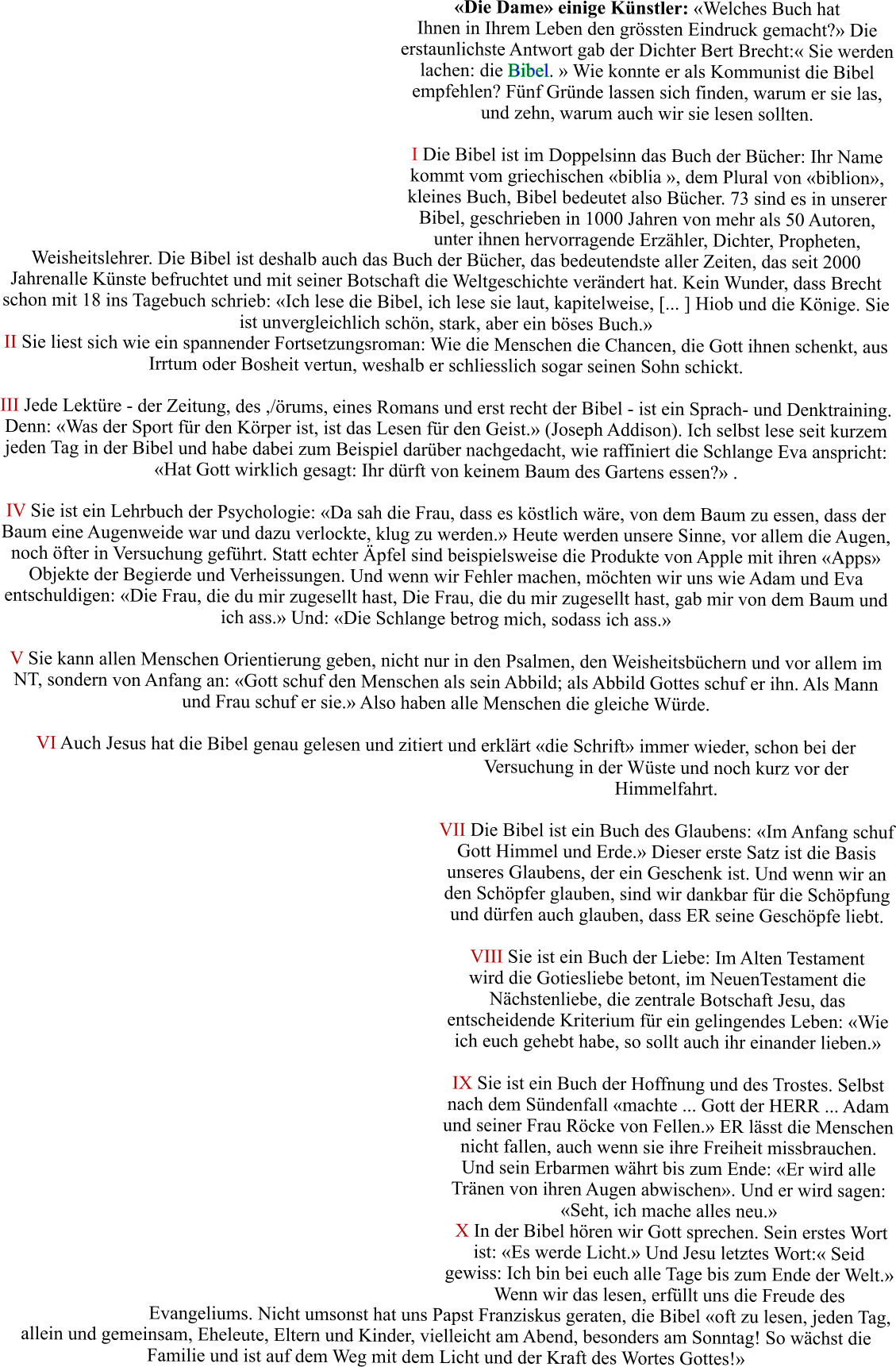 �Die Dame� einige K�nstler: �Welches Buch hat Ihnen in Ihrem Leben den gr�ssten Eindruck gemacht?� Die erstaunlichste Antwort gab der Dichter Bert Brecht:� Sie werden lachen: die Bibel. � Wie konnte er als Kommunist die Bibel empfehlen? F�nf Gr�nde lassen sich finden, warum er sie las, und zehn, warum auch wir sie lesen sollten.  I Die Bibel ist im Doppelsinn das Buch der B�cher: Ihr Name kommt vom griechischen �biblia �, dem Plural von �biblion�, kleines Buch, Bibel bedeutet also B�cher. 73 sind es in unserer Bibel, geschrieben in 1000 Jahren von mehr als 50 Autoren, unter ihnen hervorragende Erz�hler, Dichter, Propheten, Weisheitslehrer. Die Bibel ist deshalb auch das Buch der B�cher, das bedeutendste aller Zeiten, das seit 2000 Jahrenalle K�nste befruchtet und mit seiner Botschaft die Weltgeschichte ver�ndert hat. Kein Wunder, dass Brecht schon mit 18 ins Tagebuch schrieb: �Ich lese die Bibel, ich lese sie laut, kapitelweise, [... ] Hiob und die K�nige. Sie ist unvergleichlich sch�n, stark, aber ein b�ses Buch.�  II Sie liest sich wie ein spannender Fortsetzungsroman: Wie die Menschen die Chancen, die Gott ihnen schenkt, aus Irrtum oder Bosheit vertun, weshalb er schliesslich sogar seinen Sohn schickt.  III Jede Lekt�re - der Zeitung, des ,/�rums, eines Romans und erst recht der Bibel - ist ein Sprach- und Denktraining. Denn: �Was der Sport f�r den K�rper ist, ist das Lesen f�r den Geist.� (Joseph Addison). Ich selbst lese seit kurzem jeden Tag in der Bibel und habe dabei zum Beispiel dar�ber nachgedacht, wie raffiniert die Schlange Eva anspricht: �Hat Gott wirklich gesagt: Ihr d�rft von keinem Baum des Gartens essen?� .   IV Sie ist ein Lehrbuch der Psychologie: �Da sah die Frau, dass es k�stlich w�re, von dem Baum zu essen, dass der Baum eine Augenweide war und dazu verlockte, klug zu werden.� Heute werden unsere Sinne, vor allem die Augen, noch �fter in Versuchung gef�hrt. Statt echter �pfel sind beispielsweise die Produkte von Apple mit ihren �Apps� Objekte der Begierde und Verheissungen. Und wenn wir Fehler machen, m�chten wir uns wie Adam und Eva entschuldigen: �Die Frau, die du mir zugesellt hast, Die Frau, die du mir zugesellt hast, gab mir von dem Baum und ich ass.� Und: �Die Schlange betrog mich, sodass ich ass.�  V Sie kann allen Menschen Orientierung geben, nicht nur in den Psalmen, den Weisheitsb�chern und vor allem im NT, sondern von Anfang an: �Gott schuf den Menschen als sein Abbild; als Abbild Gottes schuf er ihn. Als Mann und Frau schuf er sie.� Also haben alle Menschen die gleiche W�rde.  VI Auch Jesus hat die Bibel genau gelesen und zitiert und erkl�rt �die Schrift� immer wieder, schon bei der Versuchung in der W�ste und noch kurz vor der Himmelfahrt.   VII Die Bibel ist ein Buch des Glaubens: �Im Anfang schuf Gott Himmel und Erde.� Dieser erste Satz ist die Basis unseres Glaubens, der ein Geschenk ist. Und wenn wir an den Sch�pfer glauben, sind wir dankbar f�r die Sch�pfung und d�rfen auch glauben, dass ER seine Gesch�pfe liebt.  VIII Sie ist ein Buch der Liebe: Im Alten Testament wird die Gotiesliebe betont, im NeuenTestament die N�chstenliebe, die zentrale Botschaft Jesu, das entscheidende Kriterium f�r ein gelingendes Leben: �Wie ich euch gehebt habe, so sollt auch ihr einander lieben.�  IX Sie ist ein Buch der Hoffnung und des Trostes. Selbst nach dem S�ndenfall �machte ... Gott der HERR ... Adam und seiner Frau R�cke von Fellen.� ER l�sst die Menschen nicht fallen, auch wenn sie ihre Freiheit missbrauchen. Und sein Erbarmen w�hrt bis zum Ende: �Er wird alle Tr�nen von ihren Augen abwischen�. Und er wird sagen: �Seht, ich mache alles neu.�  X In der Bibel h�ren wir Gott sprechen. Sein erstes Wort ist: �Es werde Licht.� Und Jesu letztes Wort:� Seid gewiss: Ich bin bei euch alle Tage bis zum Ende der Welt.� Wenn wir das lesen, erf�llt uns die Freude des Evangeliums. Nicht umsonst hat uns Papst Franziskus geraten, die Bibel �oft zu lesen, jeden Tag, allein und gemeinsam, Eheleute, Eltern und Kinder, vielleicht am Abend, besonders am Sonntag! So w�chst die Familie und ist auf dem Weg mit dem Licht und der Kraft des Wortes Gottes!�